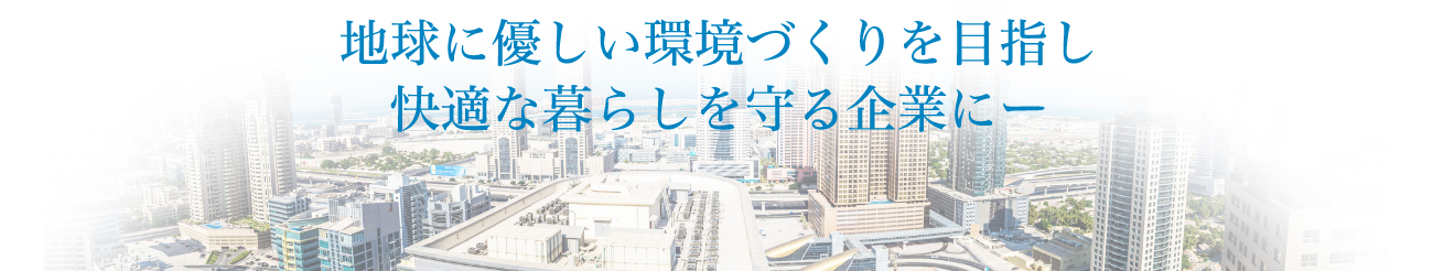 地球に優しい環境づくりを目指し快適な暮らしを守る企業にー